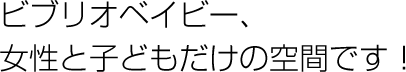 ビブリオベイビー、女性と子どもだけの空間です！